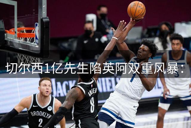 切尔西1亿先生陷英阿双重风暴：政坛炮轰+球迷声讨如何破局？