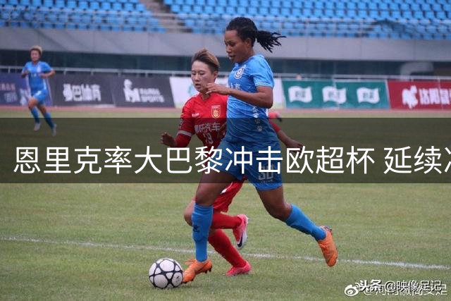恩里克率大巴黎冲击欧超杯 延续决赛王者神话