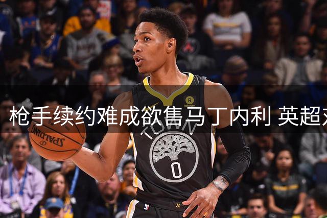 枪手续约难成欲售马丁内利 英超对手遭排除