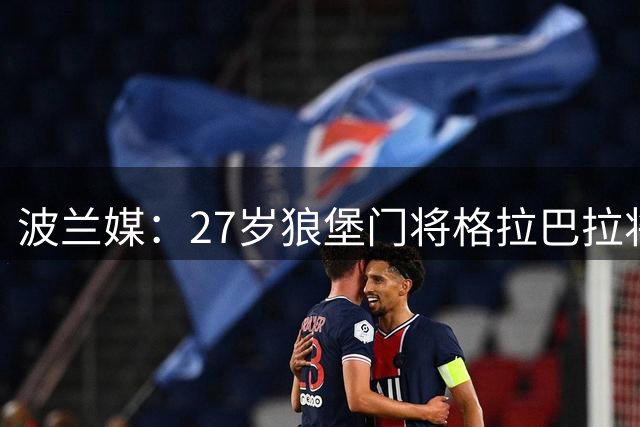 波兰媒：27岁狼堡门将格拉巴拉将加盟尤文，什琴斯尼曾推荐过